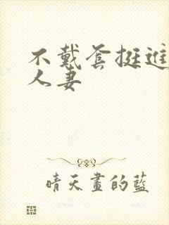 不戴套挺进朋友人妻