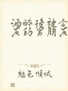 酒醉后被合租室友的男朋友睡了