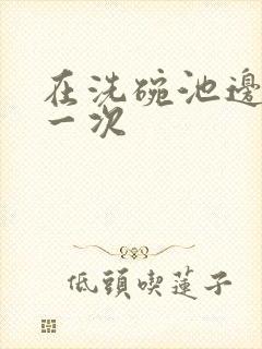 在洗碗池边要了一次