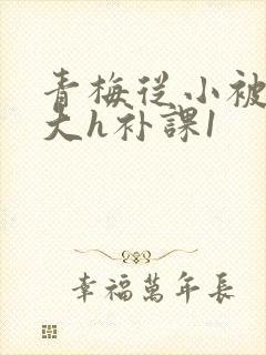 青梅从小被c到大h补课1