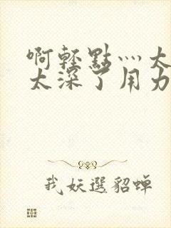 啊轻点灬太粗嗯太深了用力