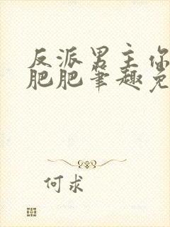 反派男主你好坏肥肥笔趣免费下载