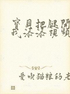 宝贝把腿开大让我添添视频