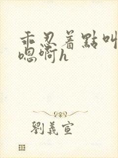 乖忍着点叫出来嗯啊h