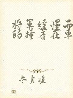 将军缓慢而有力的撞着在车视频