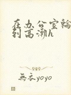 在办公室轮流澡到高潮h