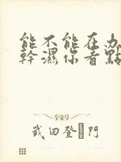 能不能在办公室干湿你看点