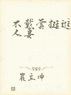 不戴套挺进朋友人妻