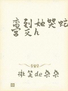 脔到她哭蛇双根宫交h