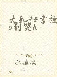 大乳秘书被cao到哭h