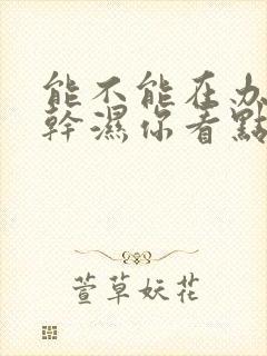 能不能在办公室干湿你看点