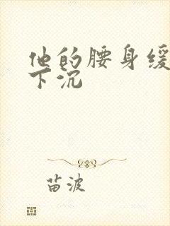 他的腰身缓慢的下沉