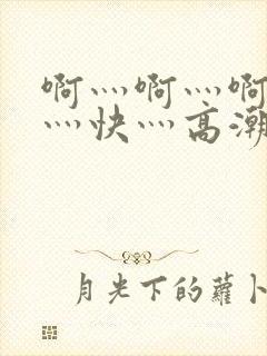 啊灬啊灬啊灬啊灬快灬高潮