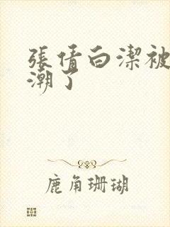 张倩白洁被弄高潮了