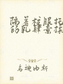 隔着校服托住她的乳肆意揉搓