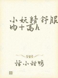小妖精舒服吗+肉+高h