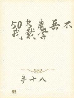 50多岁岳不让我戴套