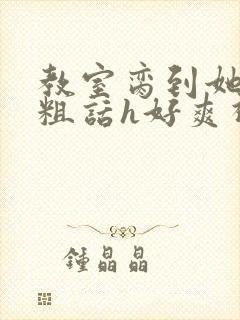 教室脔到她哭h粗话h好爽视频