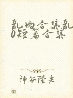 乱肉合集乱500短篇合集