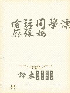 偷玩同学漂亮麻麻张嫣