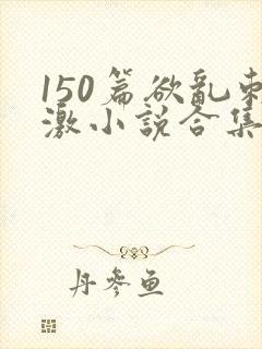 150篇欲乱刺激小说合集