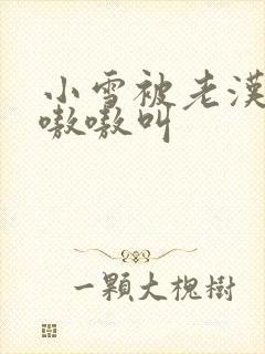 小雪被老汉玩得嗷嗷叫