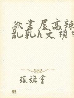 欲书屋高辣h文乱乳h文视频