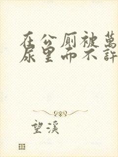 在公厕被万人C尿里面不许漏出来