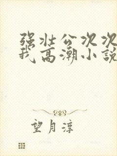 强壮公次次弄得我高潮小说