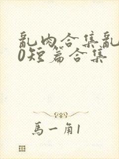 乱肉合集乱500短篇合集