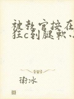 被教官按在寝室狂c到腿软小说