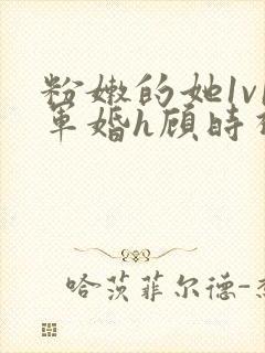 粉嫩的她1v1军婚h顾时视频