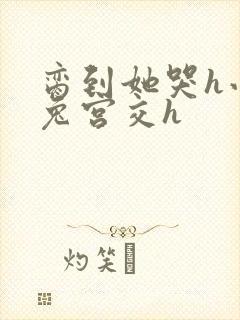 脔到她哭h小白兔宫交h