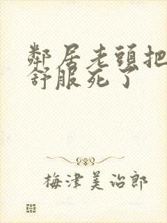 邻居老头把我弄舒服死了