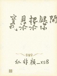 宝贝把腿开大让我添添你