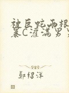 被巨蛇两根强制暴C灌满男男漫画