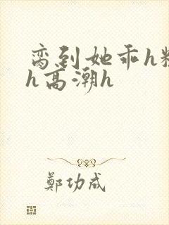 脔到她乖h粗话h高潮h