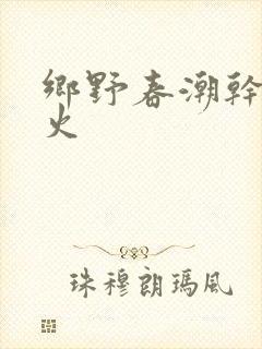 乡野春潮干柴烈火