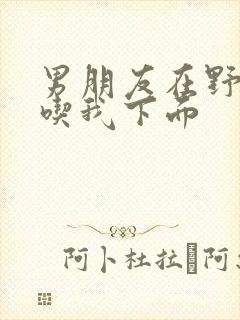 男朋友在野外猛吃我下面