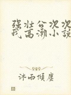 强壮公次次弄得我高潮小说