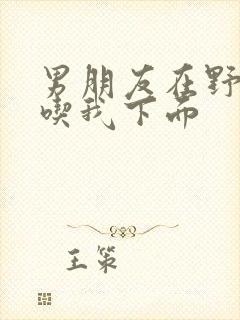 男朋友在野外猛吃我下面