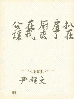 公在厨房扒开腿让我爽了在线观看