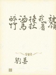 醉酒后我被青梅竹马拉着领证了