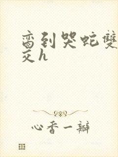 脔到哭蛇双根宫交h