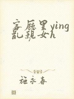 客厅里ying乱亲女h