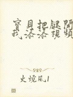 宝贝把腿开大让我添添视频