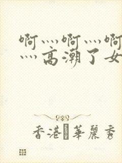 啊灬啊灬啊灬快灬高潮了女