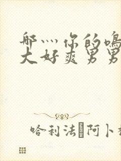 哪灬你的鸣巴好大好爽男男