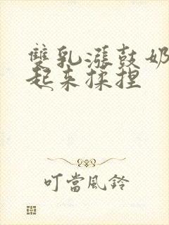 双乳涨鼓奶头翘起来揉捏