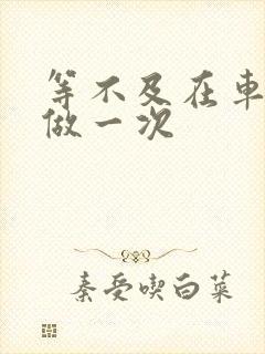 等不及在车里先做一次